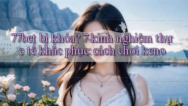 77bet bị khóa 7 kinh nghiệm thực tế khắc phục cách chơi keno