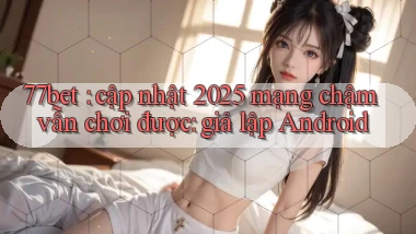 77bet cập nhật 2025 mạng chậm vẫn chơi được giả lập Android