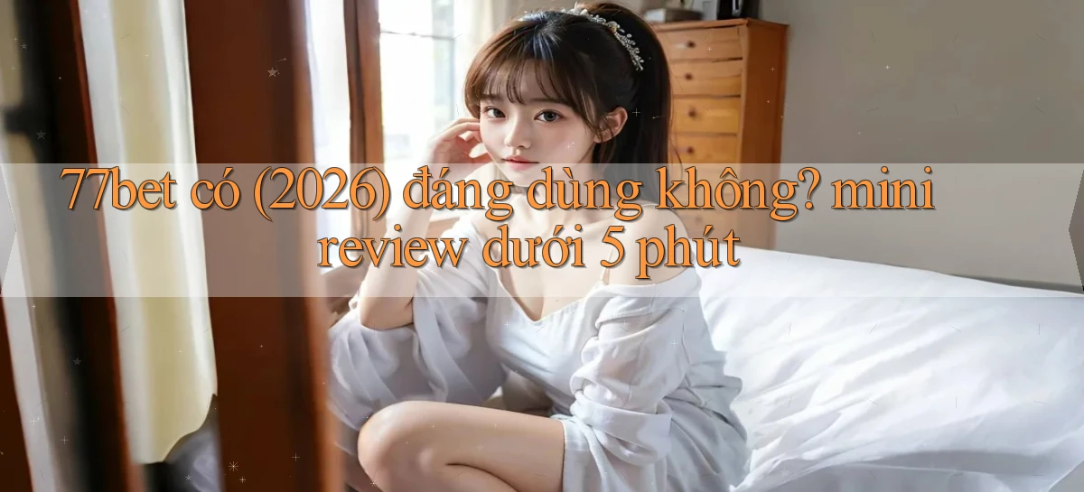 77bet có (2026) đáng dùng không mini review dưới 5 phút