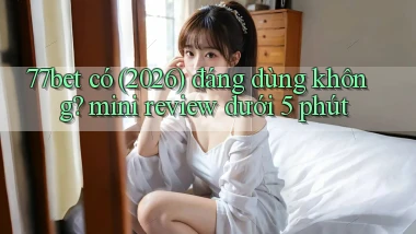 77bet có (2026) đáng dùng không mini review dưới 5 phút