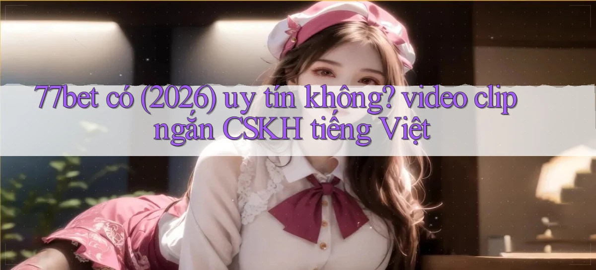 77bet có (2026) uy tín không video clip ngắn CSKH tiếng Việt