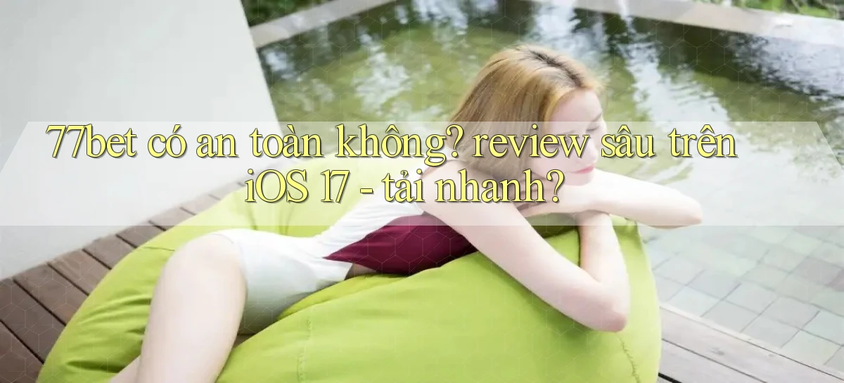 77bet có an toàn không review sâu trên iOS 17   tải nhanh