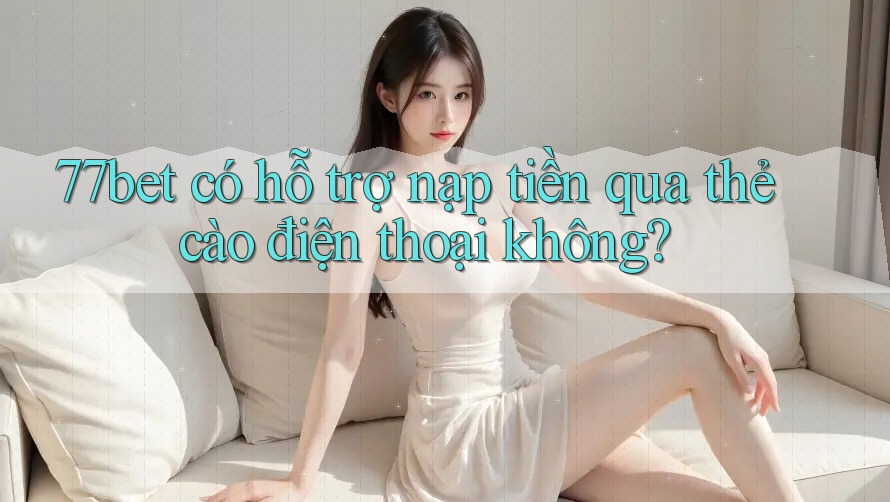 77bet có hỗ trợ nạp tiền qua thẻ cào điện thoại không?