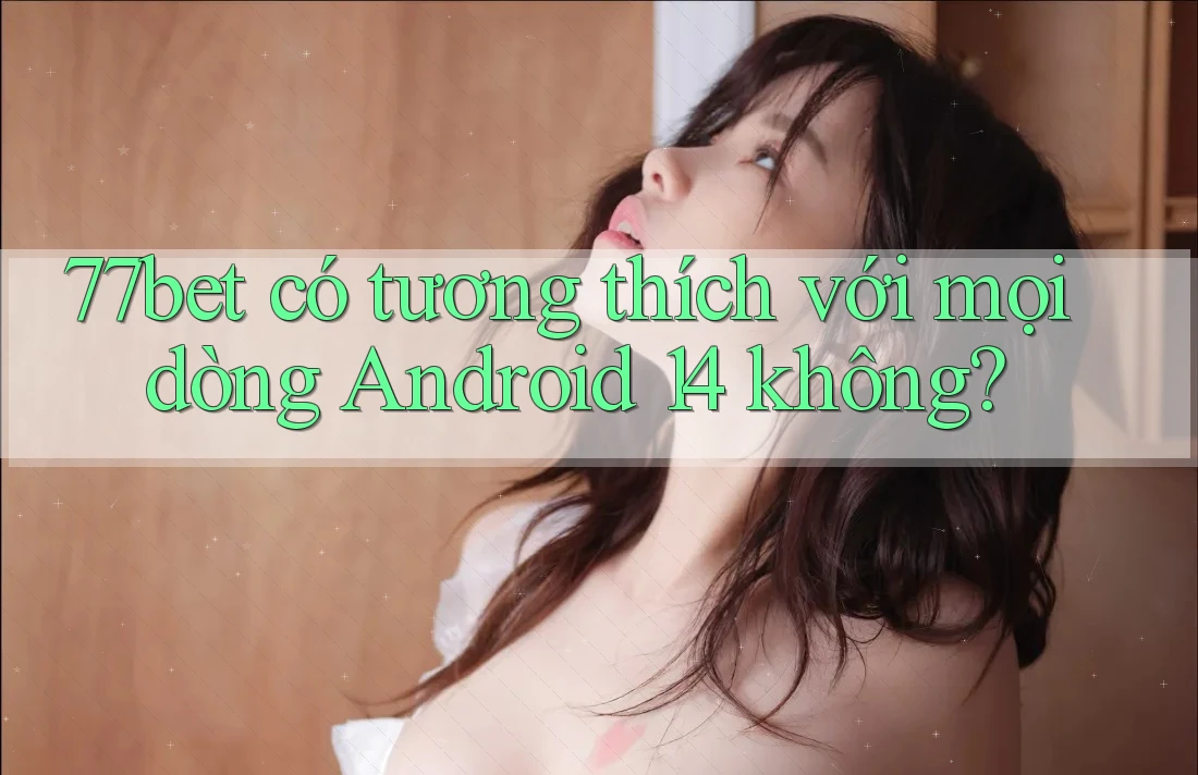 77bet có tương thích với mọi dòng Android 14 không?