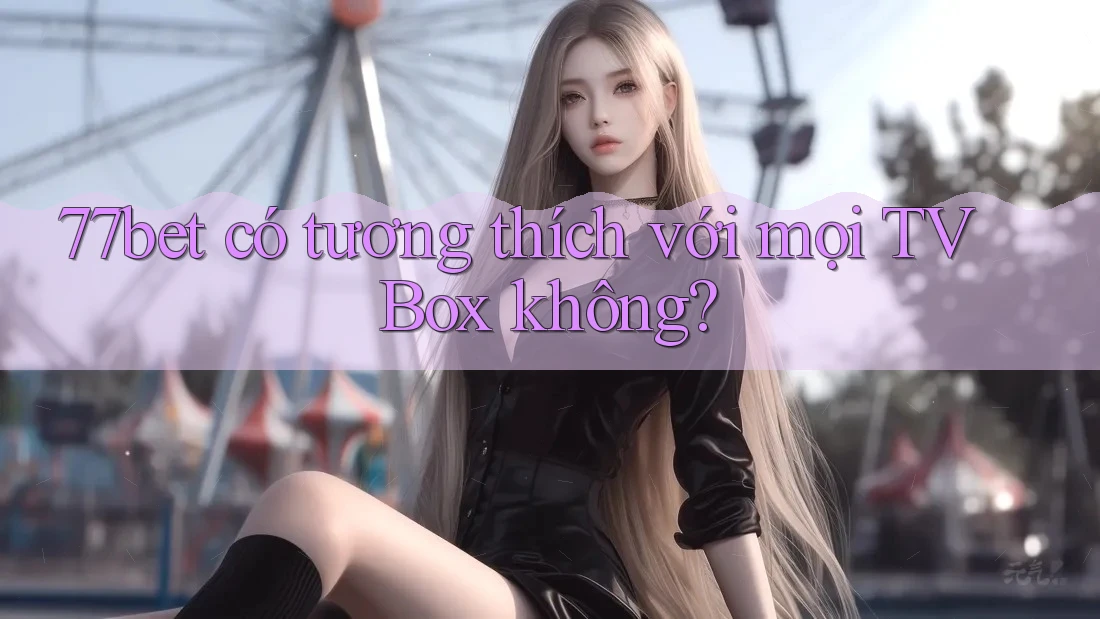 77bet có tương thích với mọi TV Box không? 77bet có tương thích với mọi TV Box không?