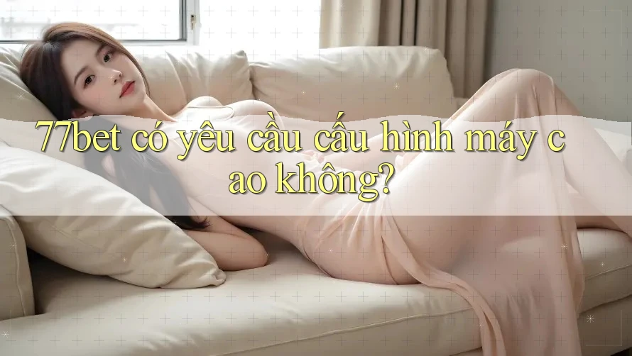 77bet có yêu cầu cấu hình máy cao không?
