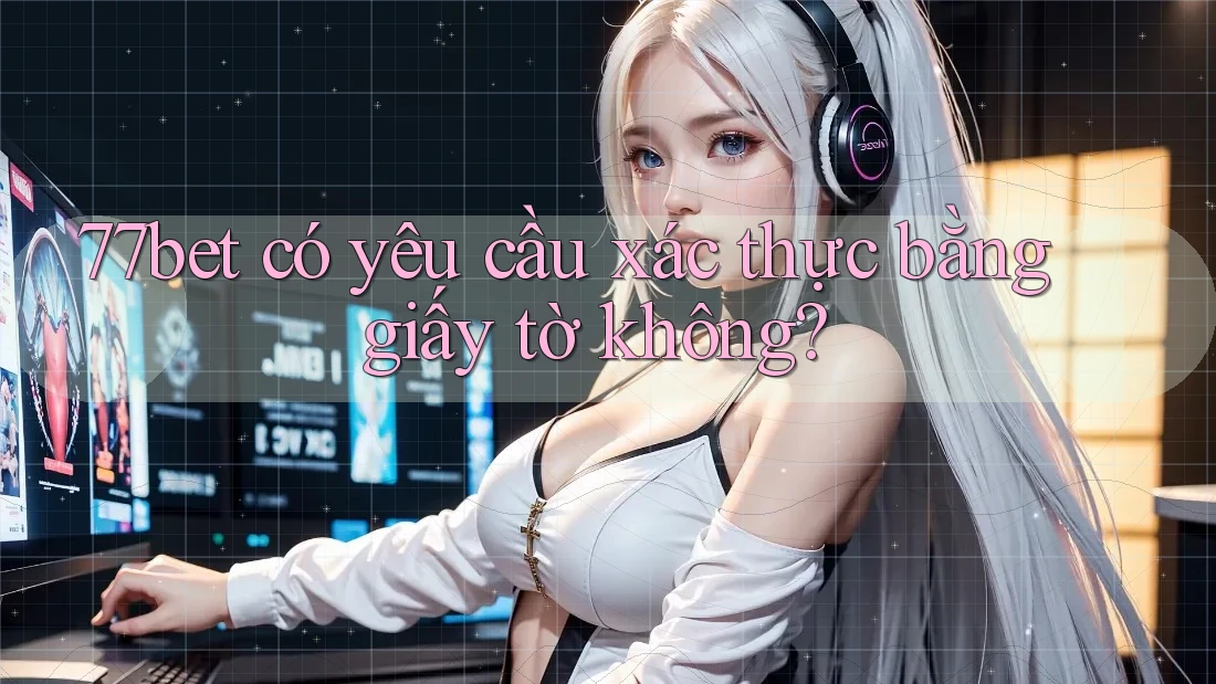 77bet có yêu cầu xác thực bằng giấy tờ không?