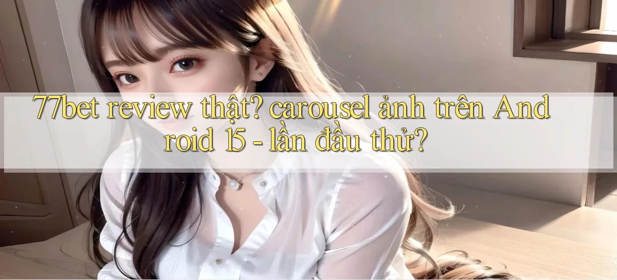 77bet review thật carousel ảnh trên Android 15   lần đầu thử