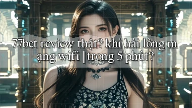 77bet review thật khi hài lòng mạng wifi trong 5 phút