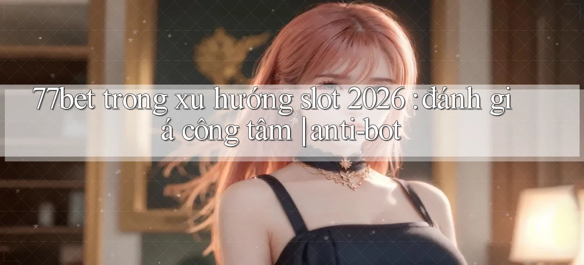 77bet trong xu hướng slot 2026 đánh giá công tâm anti bot