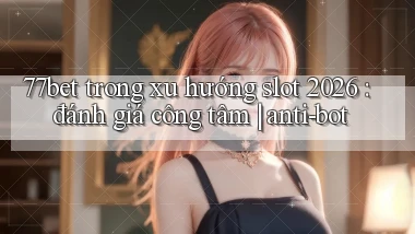 77bet trong xu hướng slot 2026 đánh giá công tâm anti bot