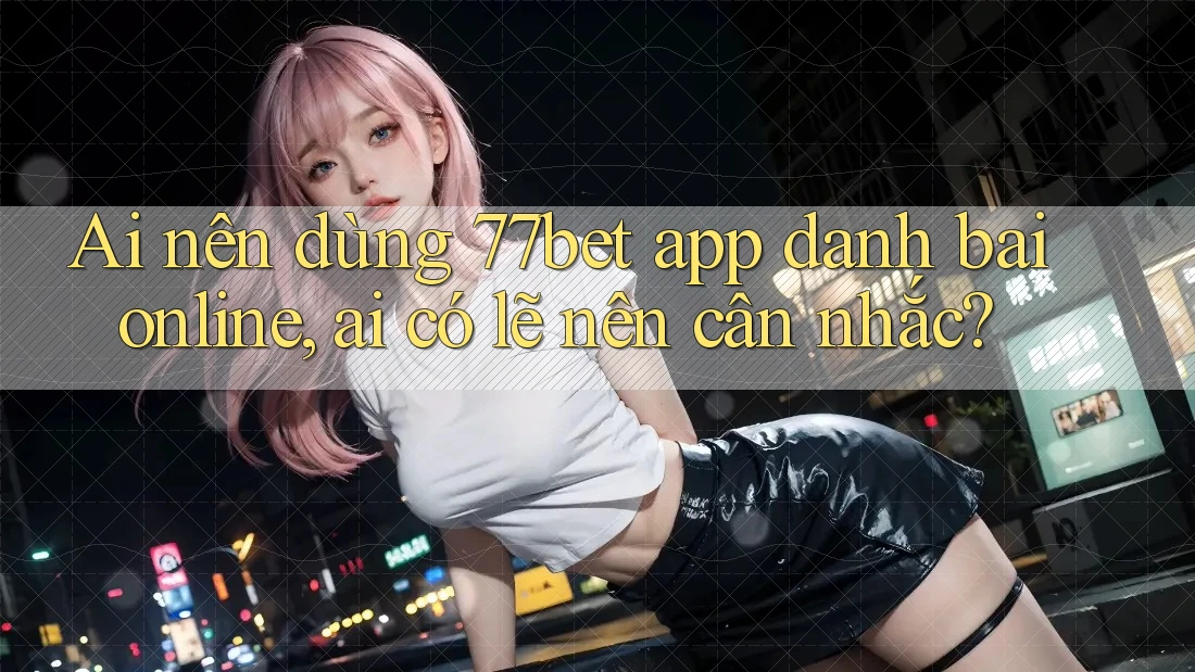 Ai nên dùng 77bet app danh bai online, ai có lẽ nên cân nhắc?