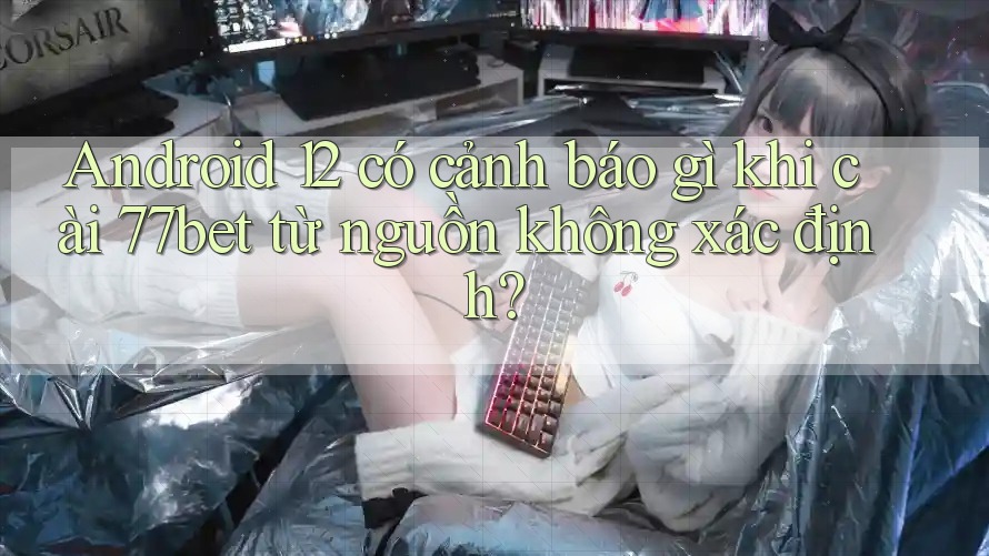 Android 12 có cảnh báo gì khi cài 77bet từ nguồn không xác định?