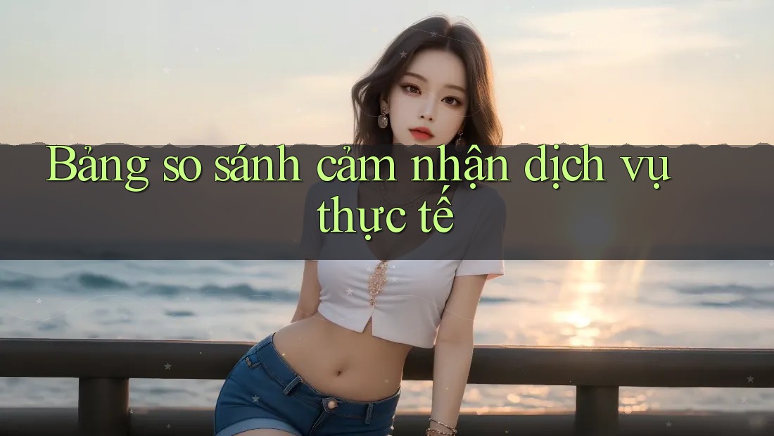 Bảng so sánh cảm nhận dịch vụ thực tế Bảng so sánh cảm nhận dịch vụ thực tế