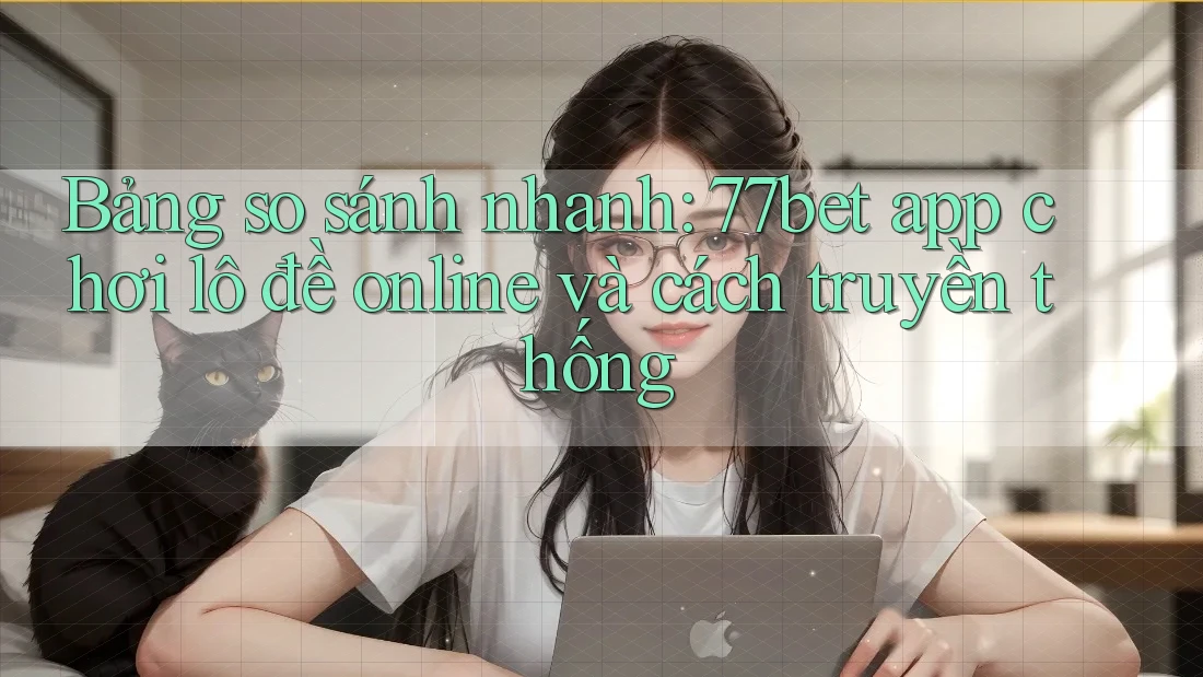 Bảng so sánh nhanh: 77bet app chơi lô đề online và cách truyền thống