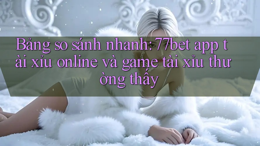 Bảng so sánh nhanh: 77bet app tài xỉu online và game tài xỉu thường thấy Bảng so sánh nhanh: 77bet app tài xỉu online và game tài xỉu thường thấy