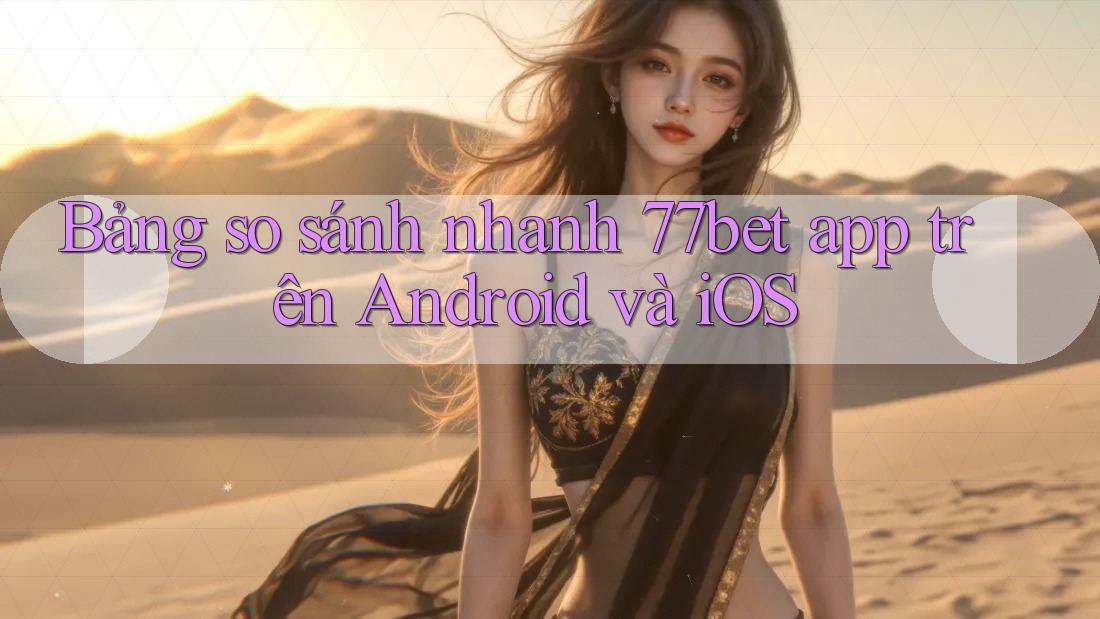 Bảng so sánh nhanh 77bet app trên Android và iOS Bảng so sánh nhanh 77bet app trên Android và iOS