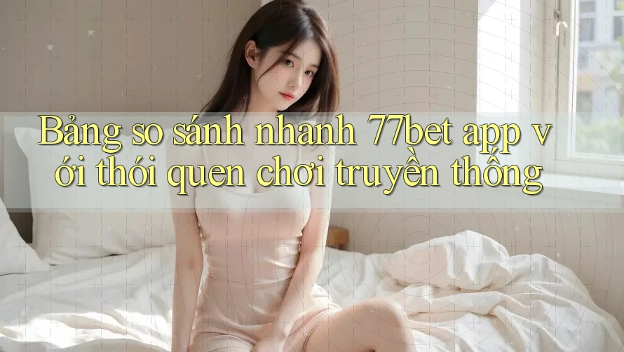 Bảng so sánh nhanh 77bet app với thói quen chơi truyền thống