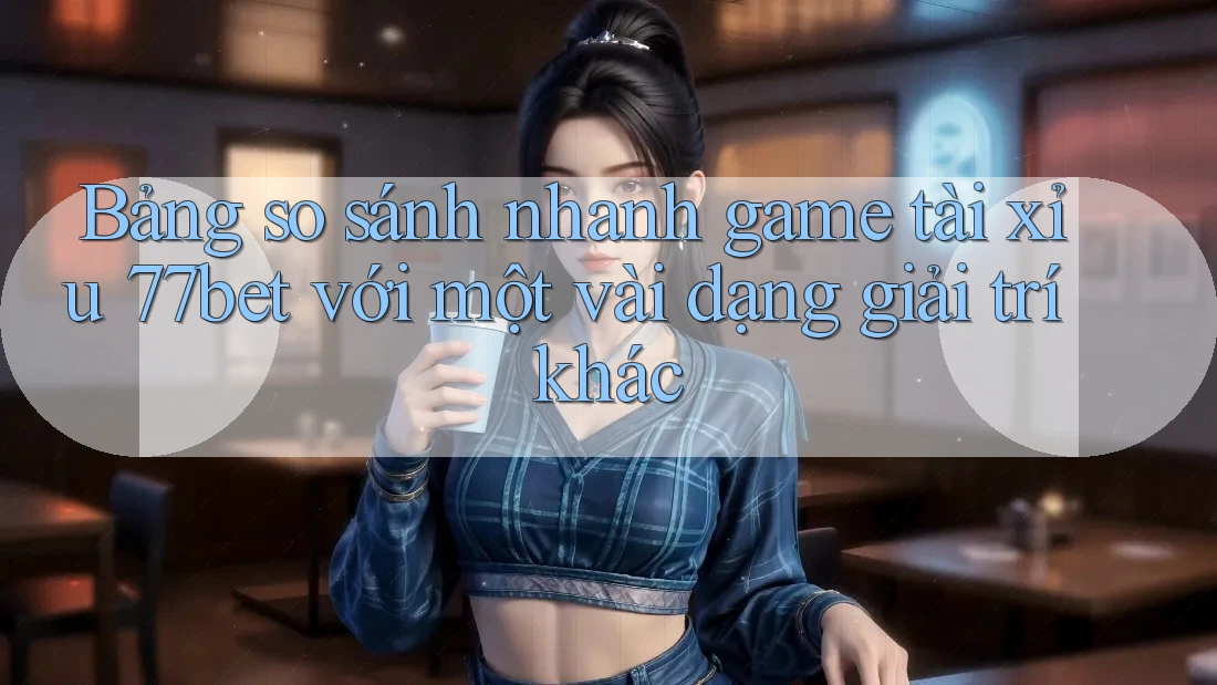Bảng so sánh nhanh game tài xỉu 77bet với một vài dạng giải trí khác Bảng so sánh nhanh game tài xỉu 77bet với một vài dạng giải trí khác