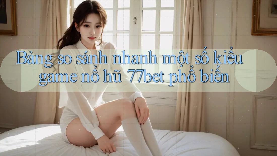 Bảng so sánh nhanh một số kiểu game nổ hũ 77bet phổ biến