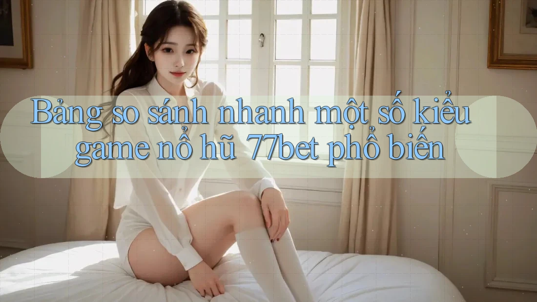 Bảng so sánh nhanh một số kiểu game nổ hũ 77bet phổ biến