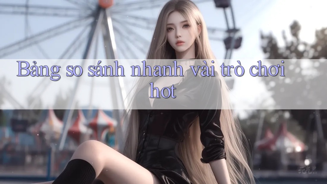 Bảng so sánh nhanh vài trò chơi hot