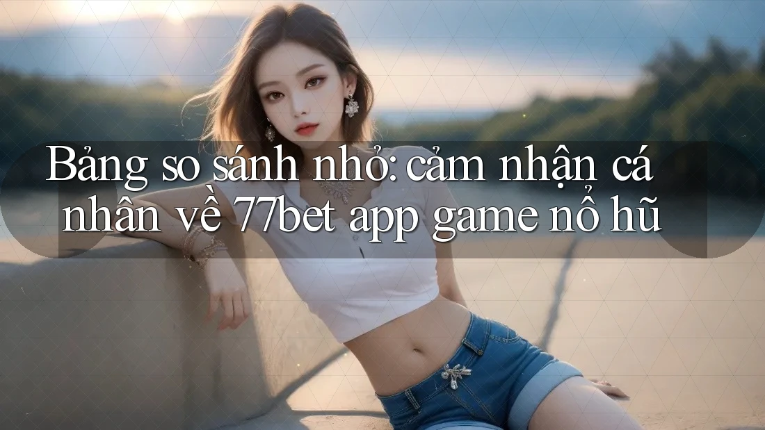 Bảng so sánh nhỏ: cảm nhận cá nhân về 77bet app game nổ hũ