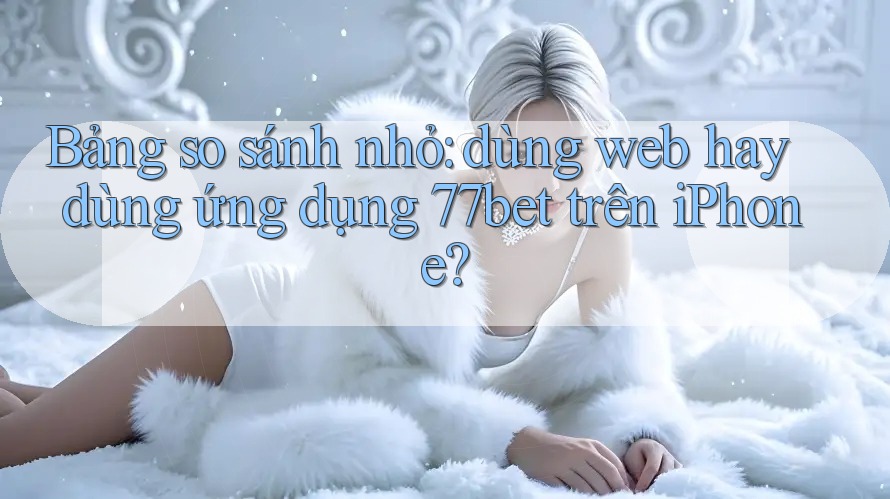 Bảng so sánh nhỏ: dùng web hay dùng ứng dụng 77bet trên iPhone?