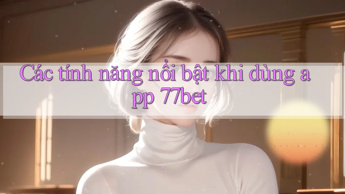 Các tính năng nổi bật khi dùng app 77bet