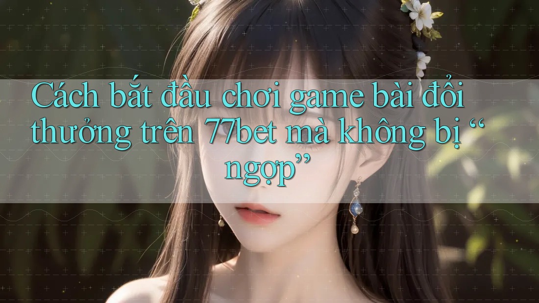 Cách bắt đầu chơi game bài đổi thưởng trên 77bet mà không bị “ngợp”