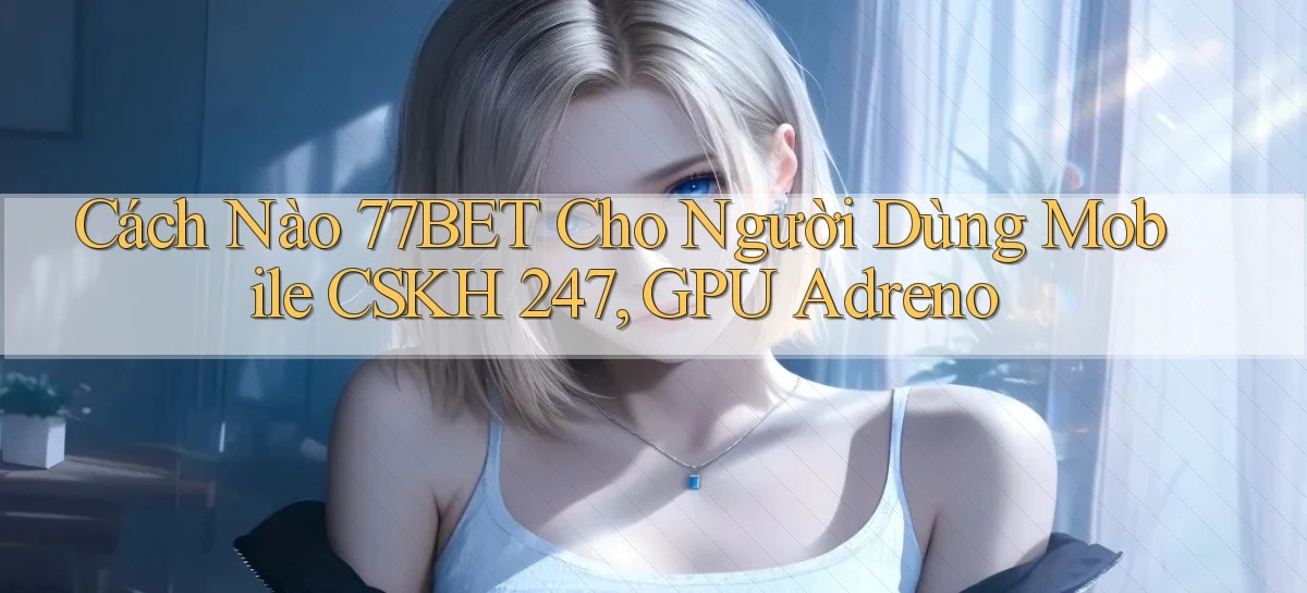 Cách nào 77bet cho người dùng mobile CSKH 247, GPU Adreno
