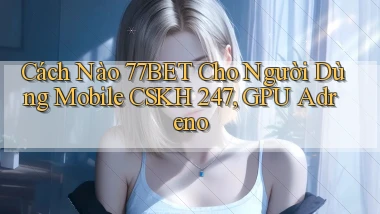 Cách nào 77bet cho người dùng mobile CSKH 247, GPU Adreno