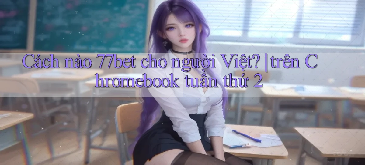 Cách nào 77bet cho người Việt trên Chromebook tuần thứ 2