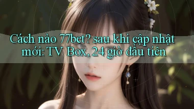 Cách nào 77bet sau khi cập nhật mới TV Box, 24 giờ đầu tiên