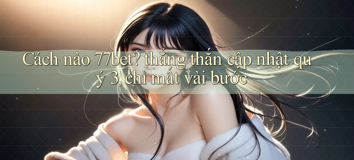 Cách nào 77bet thẳng thắn cập nhật quý 3, chỉ mất vài bước