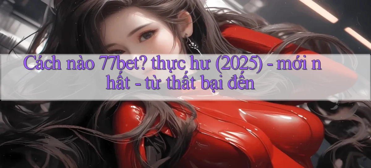 Cách nào 77bet thực hư (2025)   mới nhất   từ thất bại đến