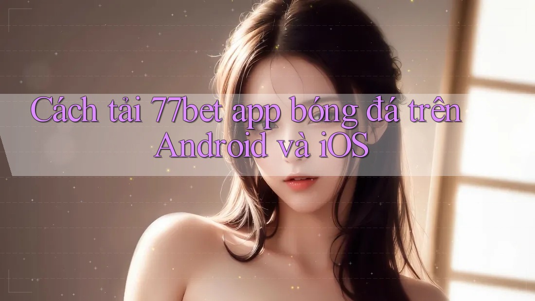 Cách tải 77bet app bóng đá trên Android và iOS