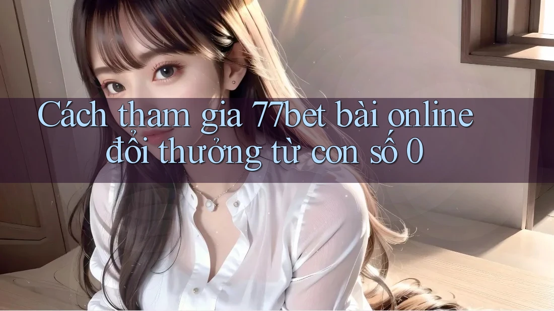 Cách tham gia 77bet bài online đổi thưởng từ con số 0