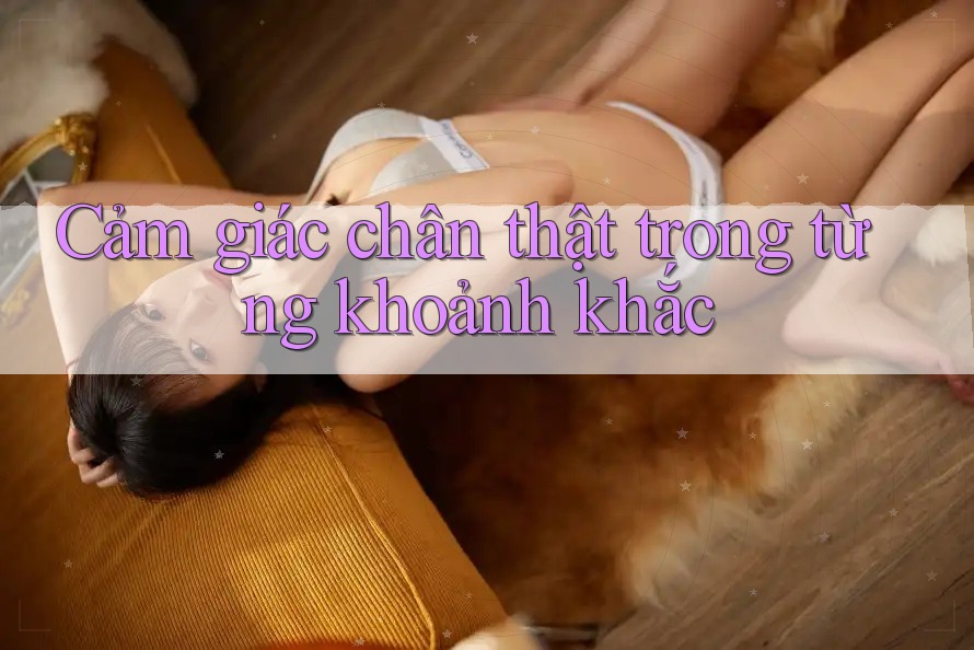 Cảm giác chân thật trong từng khoảnh khắc Cảm giác chân thật trong từng khoảnh khắc