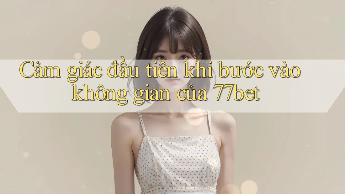 Cảm giác đầu tiên khi bước vào không gian của 77bet Cảm giác đầu tiên khi bước vào không gian của 77bet