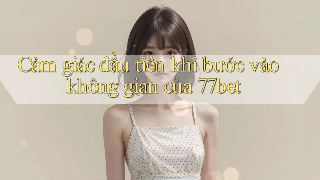 Cảm giác đầu tiên khi bước vào không gian của 77bet