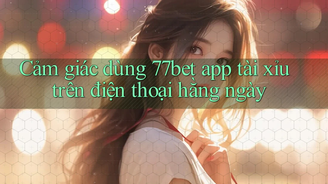 Cảm giác dùng 77bet app tài xỉu trên điện thoại hằng ngày