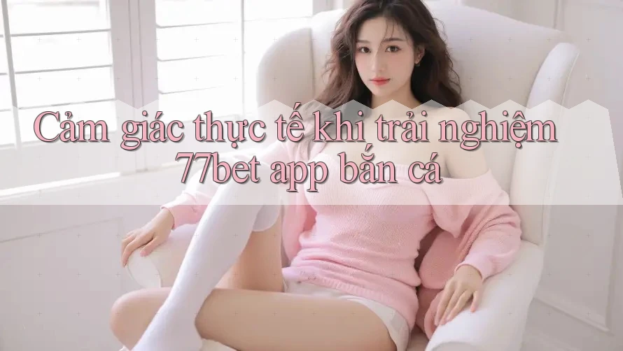 Cảm giác thực tế khi trải nghiệm 77bet app bắn cá Cảm giác thực tế khi trải nghiệm 77bet app bắn cá