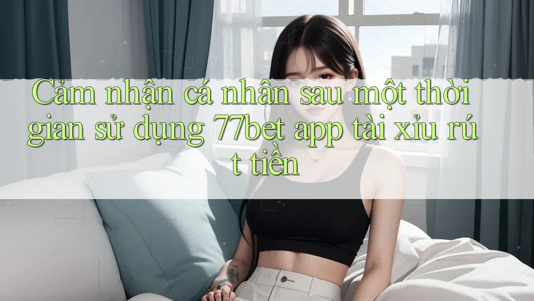 Cảm nhận cá nhân sau một thời gian sử dụng 77bet app tài xỉu rút tiền Cảm nhận cá nhân sau một thời gian sử dụng 77bet app tài xỉu rút tiền