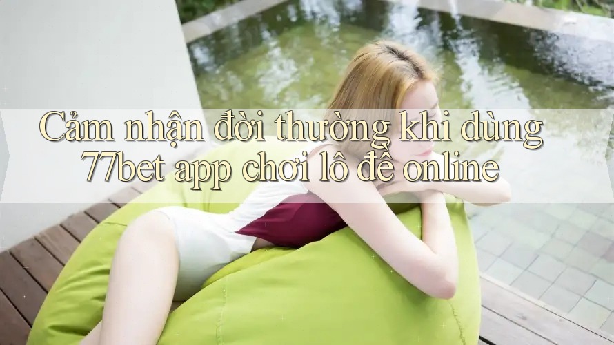 Cảm nhận đời thường khi dùng 77bet app chơi lô đề online
