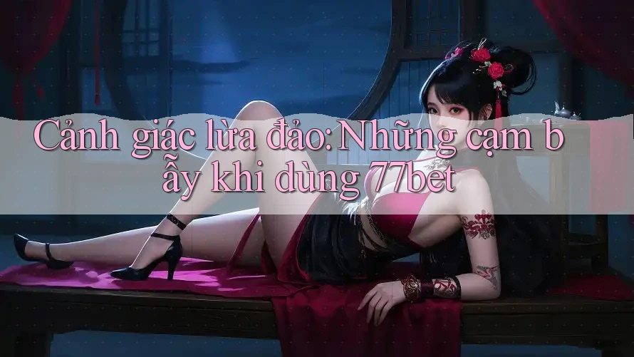 Cảnh giác lừa đảo: Những cạm bẫy khi dùng 77bet