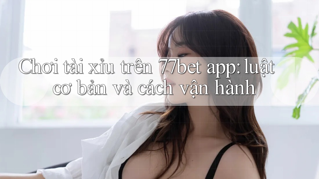 Chơi tài xỉu trên 77bet app: luật cơ bản và cách vận hành