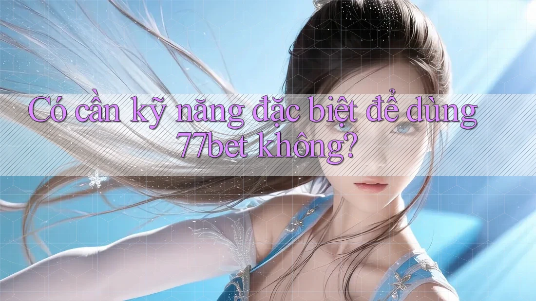 Có cần kỹ năng đặc biệt để dùng 77bet không?