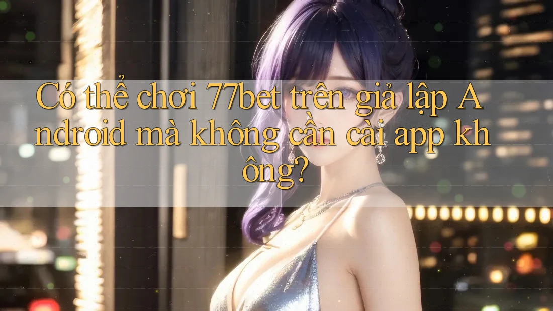 Có thể chơi 77bet trên giả lập Android mà không cần cài app không?