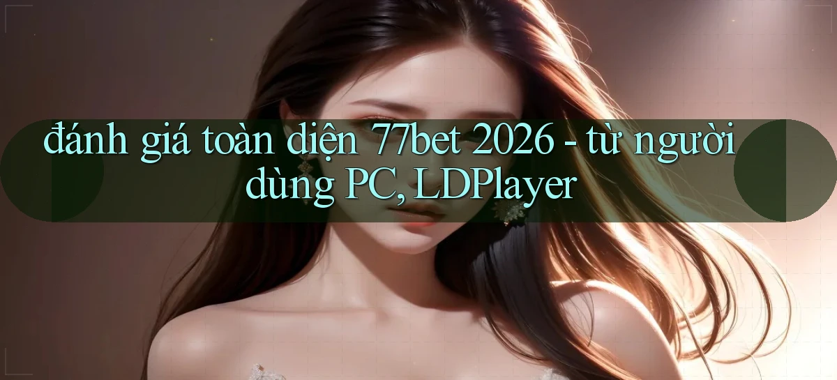 đánh giá toàn diện 77bet 2026   từ người dùng PC, LDPlayer